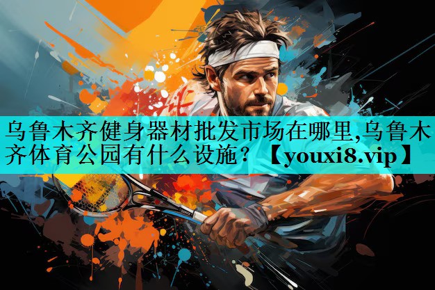 乌鲁木齐健身器材批发市场在哪里,乌鲁木齐体育公园有什么设施？